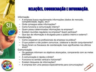 RELAÇÕES, COORDENAÇÃO E INFORMAÇÃO.RELAÇÕES, COORDENAÇÃO E INFORMAÇÃO.
• Informação
– A empresa busca regularmente informações (dados de mercado,
competitividade, legais, etc)?
– Onde consegue estas informações?
– Como funciona a comunicação interna?
– Quem possui determinadas informações na empresa?
– Existem reuniões regulares na empresa? Quem participa?
– Que tipo de informação é divulgada para o público interno e externo?
• Coordenação
– Como cooperam os profissionais da empresa na prática?
– O que podem e não podem comunicar, colaborar e decidir conjuntamente?
– Quais foram os fracassos de coordenação mais significantes nos últimos
anos?
• Comunicação
– Os gestores informam os objetivos alcançados, comparando com as metas
previstas?
– A comunicação é rápida e direta?
– Funciona no sentido vertical e horizontal?
– Existem bloqueios de informações?
– A empresa tem uma pessoa especialmente para comunicações?
 