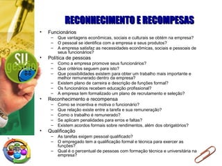 RECONHECIMENTO E RECOMPESASRECONHECIMENTO E RECOMPESAS
• Funcionários
– Que vantagens econômicas, sociais e culturais se obtém na empresa?
– O pessoal se identifica com a empresa e seus produtos?
– A empresa satisfaz as necessidades econômicas, sociais e pessoais de
seus funcionários?
• Política de pessoas
– Como a empresa promove seus funcionários?
– Que critérios seguem para isto?
– Que possibilidades existem para obter um trabalho mais importante e
melhor remunerado dentro da empresa?
– Existem plano de carreira e descrição de funções formal?
– Os funcionários recebem educação profissional?
– A empresa tem formalizado um plano de recrutamento e seleção?
• Reconhecimento e recompensa
– Como se incentiva e motiva o funcionário?
– Que relação existe entre a tarefa e sua remuneração?
– Como o trabalho é remunerado?
– Se aplicam penalidades para erros e faltas?
– Existem acordos formais sobre rendimentos, além dos obrigatórios?
• Qualificação
– As tarefas exigem pessoal qualificado?
– O empregado tem a qualificação formal e técnica para exercer as
funções?
– Qual é o percentual de pessoas com formação técnica e universitária na
empresa?
 