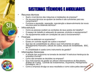 SISTEMAS TÉCNICOS E AUXILIARES Recursos técnicos Qual o nível técnico das máquinas e instalações da empresa? Os recursos técnicos se ajustam às tarefas e são suficientes para seu cumprimento? Funciona a aquisição, reparação, manutenção e desenvolvimento de novos recursos para os sistemas técnicos? Infra-estrutura Como as pessoas avaliam as condições de seus postos de trabalho? O espaço de trabalho é adequado às pessoas, produtos e equipamentos?  Os equipamentos estão em condições de usos e funcionamento? Finanças Como se elaboram os orçamentos? Existe um controle regular de custos e receitas? Que tipo de contabilidade se utiliza e que instrumentos se aplica (Planejamento financeiro, cálculo de custos, estudo de rentabilidade,  BSC, etc.)? A contabilidade é usada como instrumento de gestão? Informações Gerenciais  A direção tem autonomia na tomada de decisão? A estrutura hierárquica da empresa é formal? Como são tomadas as decisões na empresa? Que instrumentos de gestão se utilizam (Demonstrativos de Resultados,  Análise de Custos,  Controle de Investimentos, Orçamento, Planejamento Estratégico, etc.)? Como a empresa divulga os seus resultados e como cobra pelos desvios? 