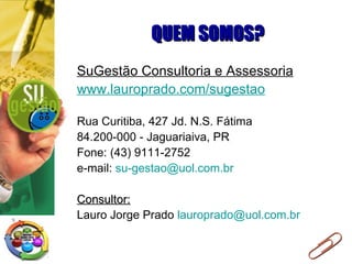 QUEM SOMOS? SuGestão Consultoria e Assessoria www.lauroprado.com/sugestao Rua Curitiba, 427 Jd. N.S. Fátima 84.200-000 - Jaguariaiva, PR Fone: (43) 9111-2752 e-mail:  [email_address] Consultor: Lauro Jorge Prado  [email_address] 
