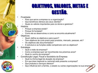 OBJETIVOS, VALORES, METAS E GESTÃO.   Finalidade: Para que serve a empresa ou a organização? Que benefícios oferece aos seus clientes? Quais os valores importantes para os donos e gestores? História: Porque a empresa existe? Porque foi fundada? Como ela se desenvolveu e como se encontra atualmente? Objetivos: Quem define os objetivos e para quem? Tem objetivos de curto prazo para produtos, mercado, pessoas, etc? Os objetivos são documentados? A estrutura e as funções estão compatíveis com os objetivos? Estratégia Qual a visão da empresa? Como a empresa quer ser reconhecida nos próximos anos? Qual é o sonho da empresa? Constituição Legal, Fiscal e Societária da Empresa  Qual é a forma legal de atuação da empresa? Em que área (regional ou nacional) está presente a empresa? Que produtos e serviços oferece? Que influência tem a família, o estado ou outras organizações na sua empresa? 