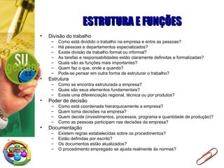 ESTRUTURA E FUNÇÕES Divisão do trabalho Como está dividido o trabalho na empresa e entre as pessoas? Há pessoas e departamentos especializados? Existe divisão de trabalho formal ou informal? As tarefas e responsabilidades estão claramente definidas e formalizadas? Quais são as funções mais importantes? Quem faz o que, onde e quando? Pode-se pensar em outra forma de estruturar o trabalho? Estrutura Como se encontra estruturada a empresa? Quais são seus elementos fundamentais? Existe uma diferenciação regional, técnica ou por produtos? Poder de decisão Como está coordenada hierarquicamente a empresa? Quem toma decisões na empresa? Quem decide (investimentos, processos, programa e quantidade de produção)? Como as pessoas participam nas decisões da empresa? Documentação Existem regras estabelecidas sobre os procedimentos? Estão definidas por escrito? Os documentos estão atualizados? O procedimento empregado se ajusta realmente às normas? 