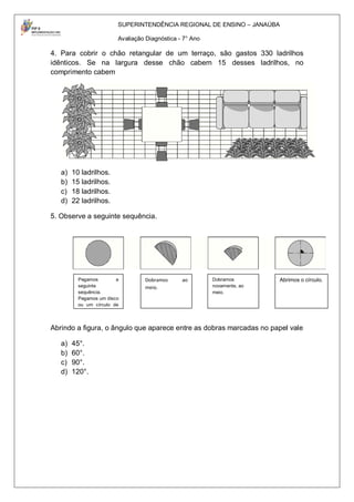 SUPERINTENDÊNCIA REGIONAL DE ENSINO – JANAÚBA

                         Avaliação Diagnóstica - 7° Ano

4. Para cobrir o chão retangular de um terraço, são gastos 330 ladrilhos
idênticos. Se na largura desse chão cabem 15 desses ladrilhos, no
comprimento cabem




   a)   10 ladrilhos.
   b)   15 ladrilhos.
   c)   18 ladrilhos.
   d)   22 ladrilhos.

5. Observe a seguinte sequência.




          Pegamos        a        Dobramos      ao        Dobramos        Abrimos o círculo.
          seguinte                meio.                   novamente, ao
          sequência.                                      meio.
          Pegamos um disco
          ou um círculo de
          papel.


Abrindo a figura, o ângulo que aparece entre as dobras marcadas no papel vale

   a)   45°.
   b)   60°.
   c)   90°.
   d)   120°.
 