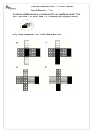SUPERINTENDÊNCIA REGIONAL DE ENSINO – JANAÚBA

                     Avaliação Diagnóstica - 7° Ano

6. A figura ao lado representa uma caixa com três de suas faces visíveis. Para
cada face, existe outra oposta a ela, com o mesmo padrão de preenchimento.




A figura que representa a caixa planificada é a alternativa



   a)                                    b)




   c)                                   d)
 