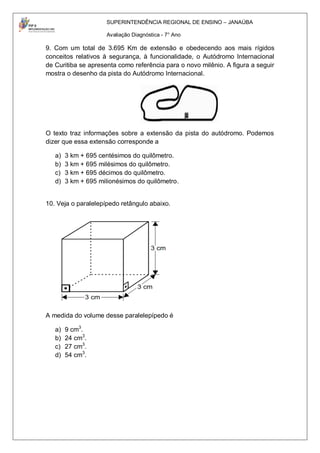 SUPERINTENDÊNCIA REGIONAL DE ENSINO – JANAÚBA

                     Avaliação Diagnóstica - 7° Ano

9. Com um total de 3.695 Km de extensão e obedecendo aos mais rígidos
conceitos relativos à segurança, à funcionalidade, o Autódromo Internacional
de Curitiba se apresenta como referência para o novo milênio. A figura a seguir
mostra o desenho da pista do Autódromo Internacional.




O texto traz informações sobre a extensão da pista do autódromo. Podemos
dizer que essa extensão corresponde a

   a)   3 km + 695 centésimos do quilômetro.
   b)   3 km + 695 milésimos do quilômetro.
   c)   3 km + 695 décimos do quilômetro.
   d)   3 km + 695 milionésimos do quilômetro.


10. Veja o paralelepípedo retângulo abaixo.




A medida do volume desse paralelepípedo é

   a)   9 cm3.
   b)   24 cm3.
   c)   27 cm3.
   d)   54 cm3.
 