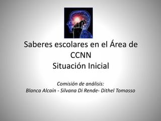 Saberes escolares en el Área de
CCNN
Situación Inicial
Comisión de análisis:
Blanca Alcaín - Silvana Di Rende- Dithel Tomasso
 