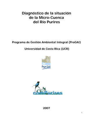 Diagnóstico de la situación
         de la Micro-Cuenca
           del Río Purires




Programa de Gestión Ambiental Integral (ProGAI)

        Universidad de Costa Rica (UCR)




                     2007
                                                  1
 