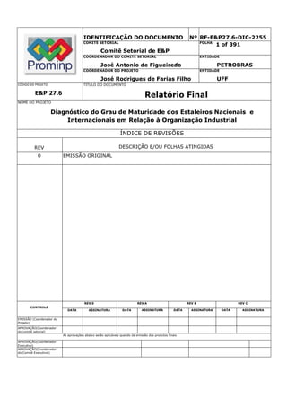 IDENTIFICAÇÃO DO DOCUMENTO                                          Nº RF-E&P27.6-DIC-2255
                                       COMITÊ SETORIAL                                                        FOLHA
                                                                                                                    1 of 391
                                                  Comitê Setorial de E&P
                                       COORDENADOR DO COMITÊ SETORIAL                                             ENTIDADE

                                                  José Antonio de Figueiredo                                             PETROBRAS
                                       COORDENADOR DO PROJETO                                                     ENTIDADE

                                                  José Rodrigues de Farias Filho                                         UFF
CÓDIGO DO PROJETO                      TÍTULO DO DOCUMENTO

          E&P 27.6                                                              Relatório Final
NOME DO PROJETO


                    Diagnóstico do Grau de Maturidade dos Estaleiros Nacionais e
                         Internacionais em Relação à Organização Industrial

                                                               ÍNDICE DE REVISÕES

         REV                                                  DESCRIÇÃO E/OU FOLHAS ATINGIDAS
           0              EMISSÃO ORIGINAL




                                        REV 0                              REV A                          REV B                     REV C
       CONTROLE
                             DATA         ASSINATURA             DATA        ASSINATURA            DATA     ASSINATURA       DATA     ASSINATURA


EMISSÃO (Coordenador do
Projeto)
APROVAÇÃO(Coordenador
do comitê setorial)
                          As aprovações abaixo serão aplicáveis quando da emissão dos produtos finais

APROVAÇÃO(Coordenador
Executivo)
APROVAÇÃO(Coordenador
do Comitê Executivol)
 