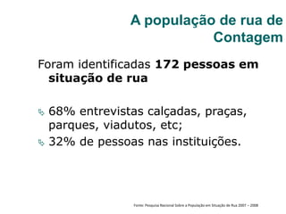 Foram identificadas 172 pessoas em
situação de rua
 68% entrevistas calçadas, praças,
parques, viadutos, etc;
 32% de pessoas nas instituições.
A população de rua de
Contagem
Fonte: Pesquisa Nacional Sobre a População em Situação de Rua 2007 – 2008
 