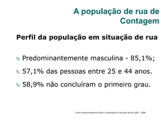 Perfil da população em situação de rua
 Predominantemente masculina - 85,1%;
 57,1% das pessoas entre 25 e 44 anos.
 58,9% não concluíram o primeiro grau.
A população de rua de
Contagem
Fonte: Pesquisa Nacional Sobre a População em Situação de Rua 2007 – 2008
 