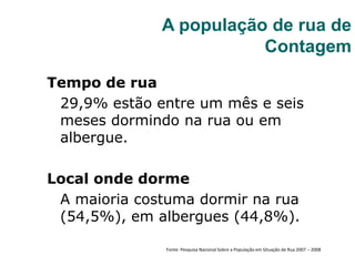 Tempo de rua
29,9% estão entre um mês e seis
meses dormindo na rua ou em
albergue.
Local onde dorme
A maioria costuma dormir na rua
(54,5%), em albergues (44,8%).
A população de rua de
Contagem
Fonte: Pesquisa Nacional Sobre a População em Situação de Rua 2007 – 2008
 