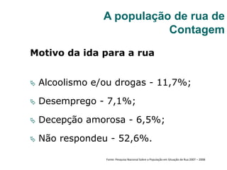 Motivo da ida para a rua
 Alcoolismo e/ou drogas - 11,7%;
 Desemprego - 7,1%;
 Decepção amorosa - 6,5%;
 Não respondeu - 52,6%.
A população de rua de
Contagem
Fonte: Pesquisa Nacional Sobre a População em Situação de Rua 2007 – 2008
 