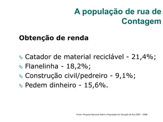 Obtenção de renda
 Catador de material reciclável - 21,4%;
 Flanelinha - 18,2%;
 Construção civil/pedreiro - 9,1%;
 Pedem dinheiro - 15,6%.
A população de rua de
Contagem
Fonte: Pesquisa Nacional Sobre a População em Situação de Rua 2007 – 2008
 