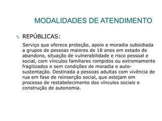 MODALIDADES DE ATENDIMENTO
 REPÚBLICAS:
Serviço que oferece proteção, apoio e moradia subsidiada
a grupos de pessoas maiores de 18 anos em estado de
abandono, situação de vulnerabilidade e risco pessoal e
social, com vínculos familiares rompidos ou extremamente
fragilizados e sem condições de moradia e auto-
sustentação. Destinada a pessoas adultas com vivência de
rua em fase de reinserção social, que estejam em
processo de restabelecimento dos vínculos sociais e
construção de autonomia.
 