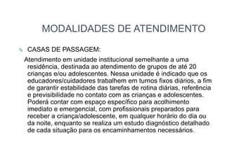 MODALIDADES DE ATENDIMENTO
 CASAS DE PASSAGEM:
Atendimento em unidade institucional semelhante a uma
residência, destinada ao atendimento de grupos de até 20
crianças e/ou adolescentes. Nessa unidade é indicado que os
educadores/cuidadores trabalhem em turnos fixos diários, a fim
de garantir estabilidade das tarefas de rotina diárias, referência
e previsibilidade no contato com as crianças e adolescentes.
Poderá contar com espaço específico para acolhimento
imediato e emergencial, com profissionais preparados para
receber a criança/adolescente, em qualquer horário do dia ou
da noite, enquanto se realiza um estudo diagnóstico detalhado
de cada situação para os encaminhamentos necessários.
 
