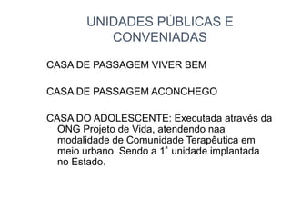 UNIDADES PÚBLICAS E
CONVENIADAS
CASA DE PASSAGEM VIVER BEM
CASA DE PASSAGEM ACONCHEGO
CASA DO ADOLESCENTE: Executada através da
ONG Projeto de Vida, atendendo naa
modalidade de Comunidade Terapêutica em
meio urbano. Sendo a 1ª unidade implantada
no Estado.
 