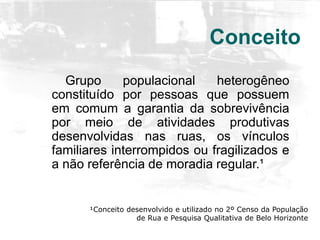 Conceito
Grupo populacional heterogêneo
constituído por pessoas que possuem
em comum a garantia da sobrevivência
por meio de atividades produtivas
desenvolvidas nas ruas, os vínculos
familiares interrompidos ou fragilizados e
a não referência de moradia regular.¹
¹Conceito desenvolvido e utilizado no 2º Censo da População
de Rua e Pesquisa Qualitativa de Belo Horizonte
 