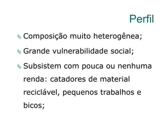 Perfil
 Composição muito heterogênea;
 Grande vulnerabilidade social;
 Subsistem com pouca ou nenhuma
renda: catadores de material
reciclável, pequenos trabalhos e
bicos;
 