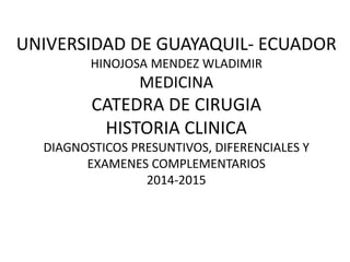 UNIVERSIDAD DE GUAYAQUIL- ECUADOR
HINOJOSA MENDEZ WLADIMIR
MEDICINA
CATEDRA DE CIRUGIA
HISTORIA CLINICA
DIAGNOSTICOS PRESUNTIVOS, DIFERENCIALES Y
EXAMENES COMPLEMENTARIOS
2014-2015
 