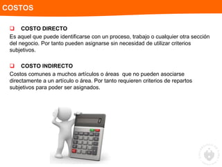  COSTO DIRECTO
Es aquel que puede identificarse con un proceso, trabajo o cualquier otra sección
del negocio. Por tanto pueden asignarse sin necesidad de utilizar criterios
subjetivos.
 COSTO INDIRECTO
Costos comunes a muchos artículos o áreas que no pueden asociarse
directamente a un artículo o área. Por tanto requieren criterios de repartos
subjetivos para poder ser asignados.
COSTOS
 