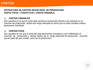 ESTRUCTURA DE COSTOS SEGÚN NIVEL DE PRODUCCION:
COSTO TOTAL = COSTO FIJO + COSTO VARIABLE
 COSTOS VARIABLES
Son aquellos en la que el costo total cambia en proporción directa a los cambios en el
volumen de producción, dentro del rango relevante en tanto que el costo variable unitario
permanece constante.
 COSTOS FIJOS.
Son aquellos en los que el costo fijo total permanece constante o son indiferentes al
volumen de producción y ventas, dentro de un rango relevante de producción , mientras
que el costo fijo por unidad varía con la producción.
COSTOS
 
