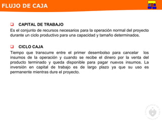  CAPITAL DE TRABAJO
Es el conjunto de recursos necesarios para la operación normal del proyecto
durante un ciclo productivo para una capacidad y tamaño determinados.
 CICLO CAJA
Tiempo que transcurre entre el primer desembolso para cancelar los
insumos de la operación y cuando se recibe el dinero por la venta del
producto terminado y queda disponible para pagar nuevos insumos. La
inversión en capital de trabajo es de largo plazo ya que su uso es
permanente mientras dure el proyecto.
FLUJO DE CAJA
 