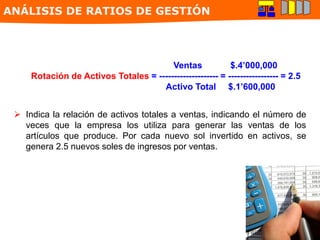Ventas $.4’000,000
Rotación de Activos Totales = -------------------- = ----------------- = 2.5
Activo Total $.1’600,000
 Indica la relación de activos totales a ventas, indicando el número de
veces que la empresa los utiliza para generar las ventas de los
artículos que produce. Por cada nuevo sol invertido en activos, se
genera 2.5 nuevos soles de ingresos por ventas.
ANÁLISIS DE RATIOS DE GESTIÓN
 