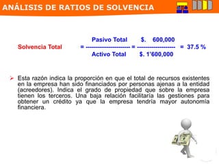 Pasivo Total $. 600,000
Solvencia Total = ---------------------- = ------------------- = 37.5 %
Activo Total $. 1’600,000
 Esta razón indica la proporción en que el total de recursos existentes
en la empresa han sido financiados por personas ajenas a la entidad
(acreedores). Indica el grado de propiedad que sobre la empresa
tienen los terceros. Una baja relación facilitaría las gestiones para
obtener un crédito ya que la empresa tendría mayor autonomía
financiera.
ANÁLISIS DE RATIOS DE SOLVENCIA
 
