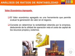 ANÁLISIS DE RATIOS DE RENTABILIDAD
Valor Económico Agregado
 El Valor económico agregado es una herramienta que permite
evaluar la generación de valor en el negocio.
 Consiste en determinar la rentabilidad obtenida por la empresa,
deduciendo de la utilidad de operación neta el costo de capital de
los recursos propios y externos.
 