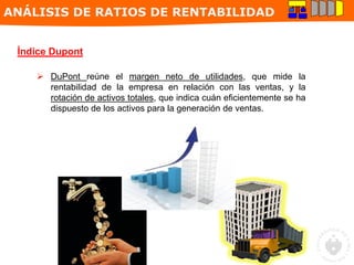 Índice Dupont
 DuPont reúne el margen neto de utilidades, que mide la
rentabilidad de la empresa en relación con las ventas, y la
rotación de activos totales, que indica cuán eficientemente se ha
dispuesto de los activos para la generación de ventas.
ANÁLISIS DE RATIOS DE RENTABILIDAD
 