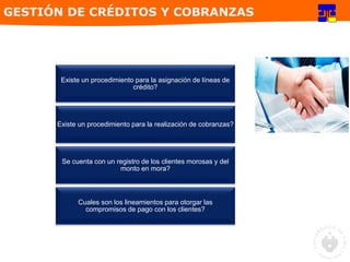 Existe un procedimiento para la asignación de líneas de
crédito?
Existe un procedimiento para la realización de cobranzas?
Se cuenta con un registro de los clientes morosas y del
monto en mora?
Cuales son los lineamientos para otorgar las
compromisos de pago con los clientes?
GESTIÓN DE CRÉDITOS Y COBRANZAS
 