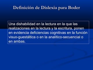 Definición de Dislexia para Boder
Una dishabilidad en la lectura en la que las
realizaciones en la lectura y la escritura, ponen
en evidencia deficiencias cognitivas en la función
visuo-guestáltica o en la analítico-secuencial o
en ambas.

 