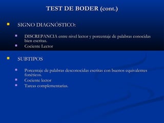 TEST DE BODER (cont.)
SIGNO DIAGNÓSTICO:





DISCREPANCIA entre nivel lector y porcentaje de palabras conocidas
bien escritas.
Cociente Lector

SUBTIPOS






Porcentaje de palabras desconocidas escritas con buenos equivalentes
fonéticos.
Cociente lector
Tareas complementarias.

 