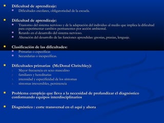 

Dificultad de aprendizaje:




Dificultad de aprendizaje:






Trastorno del sistema nervioso y de la adaptación del individuo al medio que implica la dificultad
para experimentar cambios permanentes por acción ambiental.
Retardo en el desarrollo del sistema nervioso.
Alteración del desarrollo de las funciones aprendidas: gnosias, praxias, lenguaje.

Clasificación de las dificultades:





Dificultades escolares, obligatoriedad de la escuela.

Primarias o específicas
Secundarias o inespecíficas.

Dificultades primarias (McDonal Chritchley):
1.
2.
3.
4.

Mayor frecuencia en sexo masculino
familiares y hereditarias
intensidad y especificidad de los síntomas
síntomas irreversibles, persistencia



Problema complejo que lleva a la necesidad de profundizar el diagnóstico
conformando equipos interdisciplinarios



Diagnóstico : corte transversal en el aquí y ahora

 