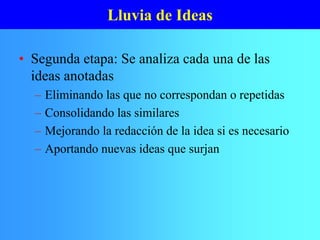 Lluvia de Ideas
• Segunda etapa: Se analiza cada una de las
ideas anotadas
– Eliminando las que no correspondan o repetidas
– Consolidando las similares
– Mejorando la redacción de la idea si es necesario
– Aportando nuevas ideas que surjan
 