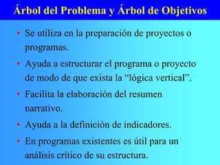 Árbol del Problema y Árbol de Objetivos
• Se utiliza en la preparación de proyectos o
programas.
• Ayuda a estructurar el programa o proyecto
de modo de que exista la “lógica vertical”.
• Facilita la elaboración del resumen
narrativo.
• Ayuda a la definición de indicadores.
• En programas existentes es útil para un
análisis crítico de su estructura.
 