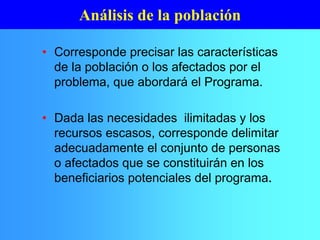 • Corresponde precisar las características
de la población o los afectados por el
problema, que abordará el Programa.
• Dada las necesidades ilimitadas y los
recursos escasos, corresponde delimitar
adecuadamente el conjunto de personas
o afectados que se constituirán en los
beneficiarios potenciales del programa.
Análisis de la población
 