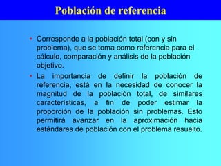 • Corresponde a la población total (con y sin
problema), que se toma como referencia para el
cálculo, comparación y análisis de la población
objetivo.
• La importancia de definir la población de
referencia, está en la necesidad de conocer la
magnitud de la población total, de similares
características, a fin de poder estimar la
proporción de la población sin problemas. Esto
permitirá avanzar en la aproximación hacia
estándares de población con el problema resuelto.
Población de referencia
 