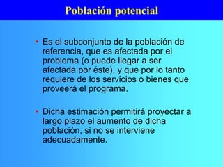 • Es el subconjunto de la población de
referencia, que es afectada por el
problema (o puede llegar a ser
afectada por éste), y que por lo tanto
requiere de los servicios o bienes que
proveerá el programa.
• Dicha estimación permitirá proyectar a
largo plazo el aumento de dicha
población, si no se interviene
adecuadamente.
Población potencial
 