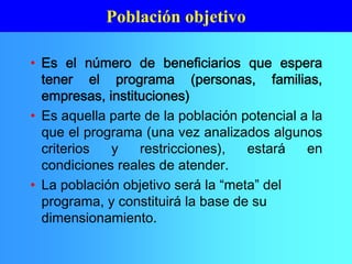 • Es el número de beneficiarios que espera
tener el programa (personas, familias,
empresas, instituciones)
• Es aquella parte de la población potencial a la
que el programa (una vez analizados algunos
criterios y restricciones), estará en
condiciones reales de atender.
• La población objetivo será la “meta” del
programa, y constituirá la base de su
dimensionamiento.
Población objetivo
 