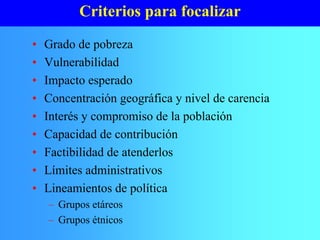 Criterios para focalizar
• Grado de pobreza
• Vulnerabilidad
• Impacto esperado
• Concentración geográfica y nivel de carencia
• Interés y compromiso de la población
• Capacidad de contribución
• Factibilidad de atenderlos
• Límites administrativos
• Lineamientos de política
– Grupos etáreos
– Grupos étnicos
 