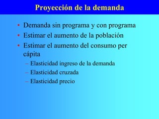Proyección de la demanda
• Demanda sin programa y con programa
• Estimar el aumento de la población
• Estimar el aumento del consumo per
cápita
– Elasticidad ingreso de la demanda
– Elasticidad cruzada
– Elasticidad precio
 