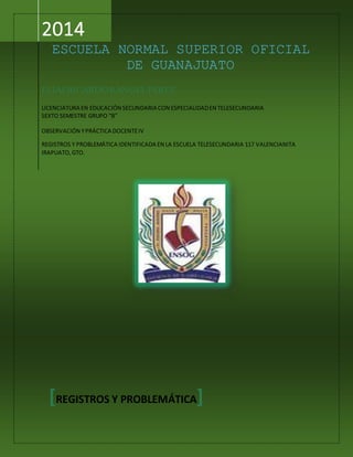 2014
ESCUELA NORMAL SUPERIOR OFICIAL
DE GUANAJUATO
ELÍAS RICARDORANGEL PÉREZ
LICENCIATURA EN EDUCACIÓN SECUNDARIA CON ESPECIALIDADEN TELESECUNDARIA
SEXTO SEMESTRE GRUPO “B”
OBSERVACIÓN YPRÁCTICA DOCENTEIV
REGISTROS Y PROBLEMÁTICA IDENTIFICADA EN LA ESCUELA TELESECUNDARIA 117 VALENCIANITA
IRAPUATO,GTO.
[REGISTROS Y PROBLEMÁTICA]
 