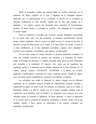 Desde la comunidad señalan una relación fluida, de pacífica convivencia con la
institución. De hecho, residentes de la zona y miembros de la comunidad educativa
mencionan que el comportamiento de los estudiantes en relación con la comunidad ha
mejorado notablemente en años recientes. Añaden que las riñas entre alumnos de la
institución o con agentes externos han disminuido hasta convertirse en acontecimientos
inusuales. Al mismo tiempo, la comunidad se incorpora a las actividades de la comunidad
de manera regular.
Desde la institución se considera que el entorno presenta dificultades, jerarquizadas
en ese orden, tales como: una alta inseguridad, el transporte (particularmente relevante
porque muchos estudiantes viven en sectores de difícil acceso), la cercanía de licorerías, la
ubicación cercana del talud noreste de la ciudad, y el “micro-tráfico” de drogas. A pesar de
su clara identificación, no se han establecido mecanismos conjuntos entre comunidad e
institución para solucionar los problemas cuya solución sea más factible.
Por otro lado, aunque el Consejo Educativo se encuentra plenamente constituido, no
existe una constante ejecución de acciones que beneficien a la institución. De manera
similar, la institución no promueve o considera prioridad lograr apoyo de otras instituciones
para beneficiar a la comunidad. Al respecto, cabe acotar que los organismos que
usualmente apoyan a la institución son las distintas divisiones de la Zona Educativa Nº 14
(cultura, deporte, etcétera), FUNDACITE, FUNDEMER y el Museo de Ciencias.
Igualmente, establecimientos comerciales del centro comercial cercano, además de algunos
otros, han hecho aportes principalmente monetarios para distintas actividades.
Las actividades que realiza la institución de manera conjunta con los diferentes
organismos de la comunidad incluyen: campaña de alfabetización, campañas sanitarias y
organización de grupos de acción social. Sin embargo, su realización, como ya se refirió, es
intermitente, debido a la falta de vínculos con los consejos comunales aledaños (ente de
organización social predilecto para el Estado) o su inexistencia (caso concreto de la zona
específica donde se encuentra la institución). En líneas generales, es mayor la disposición
de la escuela para la resolución de problemas comunitarios o propios, siendo esta la que
establece vínculos y busca aportes no relacionados a los consejos comunales, que
permanecen desinteresados.
 