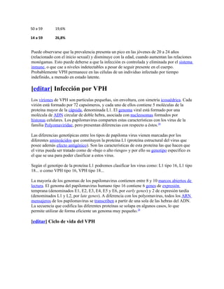 50 a 59      19,6%

14 a 59      26,8%


Puede observarse que la prevalencia presenta un pico en las jóvenes de 20 a 24 años
(relacionado con el inicio sexual) y disminuye con la edad, cuando aumentan las relaciones
monógamas. Esto puede deberse a que la infección es controlada y eliminada por el sistema
inmune, o que cae a niveles indetectables a pesar de seguir presente en el cuerpo.
Probablemente VPH permanece en las células de un individuo infectado por tiempo
indefinido, a menudo en estado latente.

[editar] Infección por VPH
Los viriones de VPH son partículas pequeñas, sin envoltura, con simetría icosaédrica. Cada
virión está formado por 72 capsómeros, y cada uno de ellos contiene 5 moléculas de la
proteína mayor de la cápsida, denominada L1. El genoma viral está formado por una
molécula de ADN circular de doble hebra, asociada con nucleosomas formados por
histonas celulares. Los papilomavirus comparten estas características con los virus de la
familia Polyomaviridae, pero presentan diferencias con respecto a éstos.28

Las diferencias genotípicas entre los tipos de papiloma virus vienen marcadas por los
diferentes aminoácidos que constituyen la proteína L1 (proteína estructural del virus que
posee además efecto antigénico). Son las características de esta proteína las que hacen que
el virus pueda ser tratado como de «bajo o alto riesgo» y por ello su genotipo específico es
el que se usa para poder clasificar a estos virus.

Según el genotipo de la proteína L1 podremos clasificar los virus como: L1 tipo 16, L1 tipo
18... o como VPH tipo 16, VPH tipo 18...

La mayoría de los genomas de los papilomavirus contienen entre 8 y 10 marcos abiertos de
lectura. El genoma del papilomavirus humano tipo 16 contiene 6 genes de expresión
temprana (denominados E1, E2, E3, E4, E5 y E6, por early genes) y 2 de expresión tardía
(denominados L1 y L2, por late genes). A diferencia con los polyomavirus, todos los ARN
mensajeros de los papilomavirus se transcriben a partir de una sola de las hebras del ADN.
La secuencia que codifica las diferentes proteínas se solapa en algunos casos, lo que
permite utilizar de forma eficiente un genoma muy pequeño.28

[editar] Ciclo de vida del VPH
 