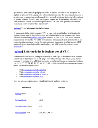 que han sido transformadas por papilomavirus en células cancerosas son incapaces de
replicar el genoma viral, ya que éstas sólo contienen una parte del genoma del virus que se
ha integrado en su genoma, por lo que el virus no puede replicarse de forma independiente
ni generar viriones. Por ello, sólo una pequeña proporción de individuos infectados con
VPH presentan cáncer, ya que la integración del ADN viral en el genoma celular es un
suceso que ocurre con muy baja frecuencia.28

[editar] Tratamiento de las infecciones

El tratamiento de las infecciones con VPH se basa en la actualidad en la utilización de
algunas cremas tópicas disponibles, cuya actividad antiviral no es bien conocida o que
actúan activando una respuesta inmune local contra el virus. En el caso de las lesiones
precancerosas producidas por VPH, el tratamiento más adecuado es la eliminación de las
zonas afectadas mediante cirugía. En gran parte, este tratamiento es eficaz porque VPH
produce lesiones superficiales bien localizadas, y los VPH no producen infecciones
sistémicas.28

[editar] Enfermedades inducidas por el VPH
Se han identificado más de 100 tipos diferentes de VPH, que se nombran con un número.
Una infección persistente por el sub-grupo conocido como de «alto riesgo», que incluye
cerca de 13 tipos de virus VPH de transmisión sexual entre los que se encuentran los tipos
16, 18, 31, 33, 35, 39, 45, 51, 52, 56, 58, 59, 68 — diferentes de los que causan verrugas—,
puede favorecer el desarrollo de:

   •   CIN (neoplasia cervical intraepitelial),
   •   VIN (neoplasia intraepitelial vulvar),
   •   PIN (neoplasia intraepitelial de pene), o
   •   AIN (neoplasia intraepitelial anal).

Esas son lesiones precancerosas y pueden progresar a cáncer invasivo.


           Enfermedad                                     Tipo VPH


  Verruga común                   2, 7


  Verruga plantar                 1, 2, 4


  Verruga cutánea chata           3, 10


  Verruga genital anal            6, 11, 42, 43, 44, 55
 
