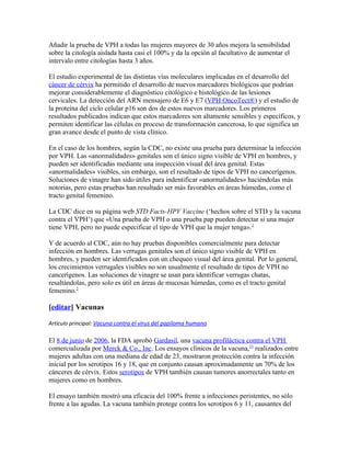 Añadir la prueba de VPH a todas las mujeres mayores de 30 años mejora la sensibilidad
sobre la citología aislada hasta casi el 100% y da la opción al facultativo de aumentar el
intervalo entre citologías hasta 3 años.

El estudio experimental de las distintas vías moleculares implicadas en el desarrollo del
cáncer de cérvix ha permitido el desarrollo de nuevos marcadores biológicos que podrían
mejorar considerablemente el diagnóstico citológico e histológico de las lesiones
cervicales. La detección del ARN mensajero de E6 y E7 (VPH OncoTect®) y el estudio de
la proteína del ciclo celular p16 son dos de estos nuevos marcadores. Los primeros
resultados publicados indican que estos marcadores son altamente sensibles y específicos, y
permiten identificar las células en proceso de transformación cancerosa, lo que significa un
gran avance desde el punto de vista clínico.

En el caso de los hombres, según la CDC, no existe una prueba para determinar la infección
por VPH. Las «anormalidades» genitales son el único signo visible de VPH en hombres, y
pueden ser identificadas mediante una inspección visual del área genital. Estas
«anormalidades» visibles, sin embargo, son el resultado de tipos de VPH no cancerígenos.
Soluciones de vinagre han sido útiles para indentificar «anormalidades» haciéndolas más
notorias, pero estas pruebas han resultado ser más favorables en áreas húmedas, como el
tracto genital femenino.

La CDC dice en su página web STD Facts-HPV Vaccine (‘hechos sobre el STD y la vacuna
contra el VPH’) que «Una prueba de VPH o una prueba pap pueden detectar si una mujer
tiene VPH, pero no puede especificar el tipo de VPH que la mujer tenga».2

Y de acuerdo al CDC, aún no hay pruebas disponibles comercialmente para detectar
infección en hombres. Las verrugas genitales son el único signo visible de VPH en
hombres, y pueden ser identificados con un chequeo visual del área genital. Por lo general,
los crecimientos verrugales visibles no son usualmente el resultado de tipos de VPH no
cancerígenos. Las soluciones de vinagre se usan para identificar verrugas chatas,
resaltándolas, pero solo es útil en áreas de mucosas húmedas, como es el tracto genital
femenino.2

[editar] Vacunas

Artículo principal: Vacuna contra el virus del papiloma humano

El 8 de junio de 2006, la FDA aprobó Gardasil, una vacuna profiláctica contra el VPH
comercializada por Merck & Co., Inc. Los ensayos clínicos de la vacuna,53 realizados entre
mujeres adultas con una mediana de edad de 23, mostraron protección contra la infección
inicial por los serotipos 16 y 18, que en conjunto causan aproximadamente un 70% de los
cánceres de cérvix. Estos serotipos de VPH también causan tumores anorrectales tanto en
mujeres como en hombres.

El ensayo también mostró una eficacia del 100% frente a infecciones peristentes, no sólo
frente a las agudas. La vacuna también protege contra los serotipos 6 y 11, causantes del
 