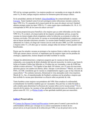 90% de las verrugas genitales. Las mujeres pueden ser vacunadas en un rango de edad de
entre 9 y 26 años, aunque mujeres menores no formaron parte del ensayo clínico.

En la actualidad, además de Gardasil, GlaxoSmithKline ha comercializado la vacuna
Cervarix. Tanto Gardasil como Cervarix protegen contra infecciones iniciales contra los
tipos VPH 16 y 18, causantes de la mayor parte de los casos de cáncer cervical. Gardasil
además protege contra los tipos VPH 6 y 11: estos cuatro tipos combinados (16, 18, 6, 11)
corresponden al 90% de los casos de cáncer cervical.54

La vacuna proporciona poco beneficio a las mujeres que ya estén infectadas con los tipos
VPH 16 y 18, es decir, a la mayor parte de las mujeres sexualmente activas, ya que las
vacunas no tienen ningún efecto terapéutico sobre la infección ya existente ni sobre las
lesiones cervicales. Por esta razón, la vacuna se recomienda principalmente a mujeres que
aún no hayan iniciado relaciones sexuales. La vacuna (tanto Gardasil como Cervarix) se
administra en 3 dosis a lo largo de 6 meses con un coste de unos 300€. La CDC recomienda
a mujeres entre 11 y 26 años que se vacunen, aunque niñas de incluso 9 años pueden verse
beneficiadas.

Puesto que las actuales vacunas no protegen a las mujeres frente a todos los serotipos de
VPH que causan cáncer cervical, es importante que las mujeres sigan con las pruebas de
citología y papanicolau, incluso después de haber recibido la vacuna.

Aunque las administraciones y empresas aseguren que la vacuna no tiene efectos
colaterales, con excepción de dolor alrededor del área de inyección, lo cierto es que hasta la
fecha en Estados Unidos han fallecido ya 18 niñas tras ser vacunadas y más de 8.000 han
sufrido eventos adversos.55 En España se han dado 103 alertas, con 35 casos de reacciones
adversas graves con cuadros de diarrea, dolor, síncope o convulsiones.56 Merck, así como la
FDA y la CDC consideran que la vacuna es completamente segura y que no hay relación de
causa-efecto.57 No contiene mercurio, thimerosal ni virus atenuados (solo virus muertos).
Merck & Co., Inc, el manufacturador de Gardasil, continua con las pruebas a mujeres que
han recibido la vacuna para determinar su eficacia sobre un periodo de vida.

Tanto hombres como mujeres son portadores del VPH. Para erradicar la enfermedad,
eventualmente los hombres tendrían que ser vacunados. Hoy por hoy se están llevando a
cabo estudios para determinar la eficiencia de vacunar niños con la vacuna actual.58 En la
mayoría de los países, las vacunas se han aprobado únicamente para uso femenino, pero en
países como EE. UU. y el Reino Unido se han aprobado también para uso masculino.



[editar] Preservativos

El Centers for Disease Control and Prevention (centro para el control y prevención de
enfermedades) afirma que «Aunque no se conoce exactamente el efecto de los
preservativos en la prevención de la infección por VPH, el uso de preservativo se ha
 