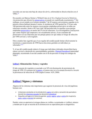 asociado con una tasa más baja de cáncer de cérvix, enfermedad en directa relación con el
VPH».59

De acuerdo con Marcus Steiner y Willard Cates en el New England Journal of Medicine,
«la protección que ofrecen los preservativos no puede ser cuantificada exactamente».60 Sin
embargo, en un estudio en el mismo ejemplar,61 de 82 mujeres universitarias seguidas en la
práctica clínica habitual durante 8 meses, la incidencia de VPH genital fue 37,8 por cada
100 pacientes/año entre las mujeres cuyas parejas empleaban preservativo en todas sus
relaciones sexuales, frente a 89,3 por cada 100 pacientes/año en aquellas cuyas parejas
empleaban preservativo en menos del 5% de las relaciones. Los investigadores concluyeron
que «entre mujeres que empiezan a ser sexualmente activas, el uso constante del
preservativo en sus relaciones por sus parejas parece ser que reduce el riesgo de infección
por VPH cervical y vulvovaginal».

Otros estudios han sugerido que el uso regular del condón puede limitar efectivamente la
insistencia y esparcimiento de VPH hacia otras áreas genitales en individuos ya
infectados.62 63

Y, el uso del condón puede reducir el riesgo que individuos infectados desarrollará hacia
cáncer cervical o desarrollo de «anormalidades» genitales. Planned Parenthood (paternidad
planeada), recomienda el uso del condón con el fin de prevenir el riesgo de contagio de
VPH.64



[editar] Alimentación: frutas y vegetales

El alto consumo de vegetales es asociado a un 54% de disminución de persistencia de
riesgo de VPH. El consumo de la papaya, al menos una vez a la semana favoreció a invertir
la persistencia de infección de VPH (según Cromax 1629, 2008)




[editar] Signos y síntomas
Algunos de los síntomas más importantes que sugieren la presencia de virus del papiloma
humano son:

   •   Irritaciones constantes en la entrada de la vagina con ardor y sensación de quemadura
       durante las relaciones sexuales (se denomina vulvodinia)
   •   Pequeñas verrugas en el área ano-genital: cérvix, vagina, vulva y uretra (en mujeres) y
       pene, uretra y escroto (en varones).

Pueden variar en apariencia (verrugas planas no visibles o acuminadas si visibles), número
y tamaño por lo que se necesita de la asistencia de un especialista para su diagnóstico.
 