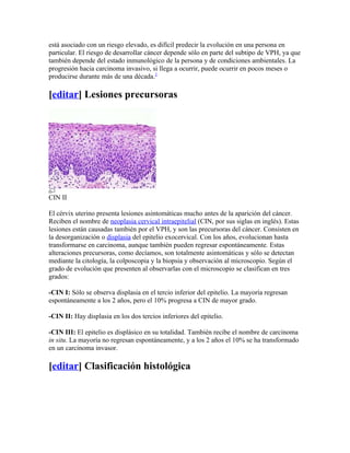 está asociado con un riesgo elevado, es difícil predecir la evolución en una persona en
particular. El riesgo de desarrollar cáncer depende sólo en parte del subtipo de VPH, ya que
también depende del estado inmunológico de la persona y de condiciones ambientales. La
progresión hacia carcinoma invasivo, si llega a ocurrir, puede ocurrir en pocos meses o
producirse durante más de una década.2

[editar] Lesiones precursoras




CIN II

El cérvix uterino presenta lesiones asintomáticas mucho antes de la aparición del cáncer.
Reciben el nombre de neoplasia cervical intraepitelial (CIN, por sus siglas en inglés). Estas
lesiones están causadas también por el VPH, y son las precursoras del cáncer. Consisten en
la desorganización o displasia del epitelio exocervical. Con los años, evolucionan hasta
transformarse en carcinoma, aunque también pueden regresar espontáneamente. Estas
alteraciones precursoras, como decíamos, son totalmente asintomáticas y sólo se detectan
mediante la citología, la colposcopia y la biopsia y observación al microscopio. Según el
grado de evolución que presenten al observarlas con el microscopio se clasifican en tres
grados:

-CIN I: Sólo se observa displasia en el tercio inferior del epitelio. La mayoría regresan
espontáneamente a los 2 años, pero el 10% progresa a CIN de mayor grado.

-CIN II: Hay displasia en los dos tercios inferiores del epitelio.

-CIN III: El epitelio es displásico en su totalidad. También recibe el nombre de carcinoma
in situ. La mayoría no regresan espontáneamente, y a los 2 años el 10% se ha transformado
en un carcinoma invasor.

[editar] Clasificación histológica
 